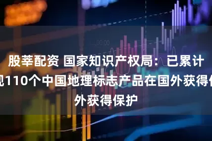 股莘配资 国家知识产权局：已累计实现110个中国地理标志产品在国外获得保护