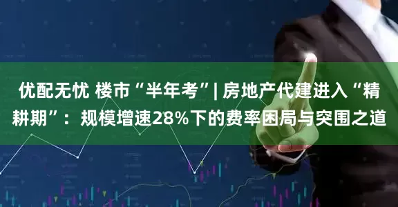 优配无忧 楼市“半年考”| 房地产代建进入“精耕期”：规模增速28%下的费率困局与突围之道