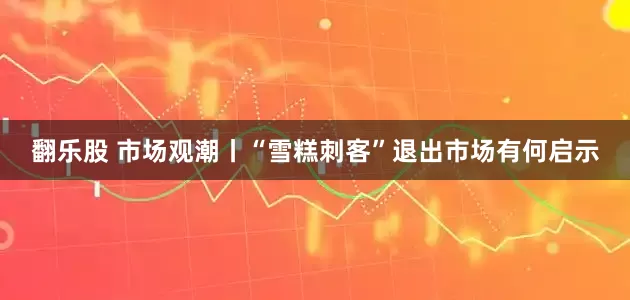 翻乐股 市场观潮丨“雪糕刺客”退出市场有何启示