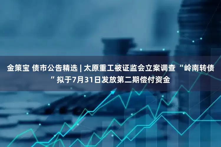 金策宝 债市公告精选 | 太原重工被证监会立案调查 “岭南转债”拟于7月31日发放第二期偿付资金