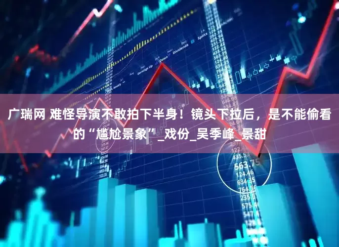 广瑞网 难怪导演不敢拍下半身！镜头下拉后，是不能偷看的“尴尬景象”_戏份_吴季峰_景甜