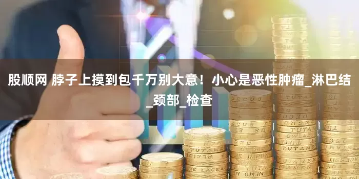 股顺网 脖子上摸到包千万别大意！小心是恶性肿瘤_淋巴结_颈部_检查