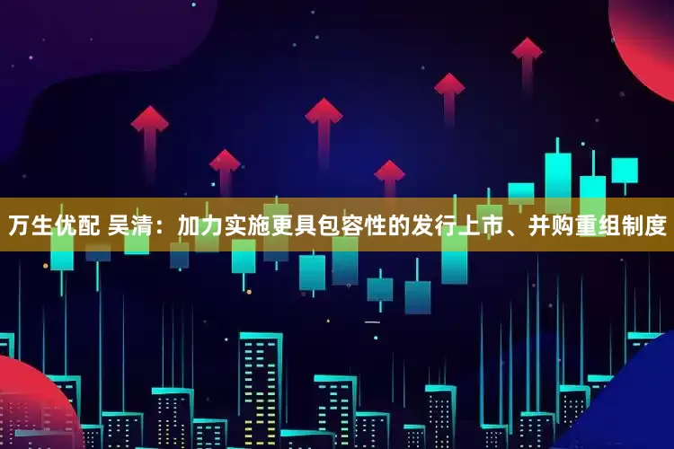 万生优配 吴清：加力实施更具包容性的发行上市、并购重组制度