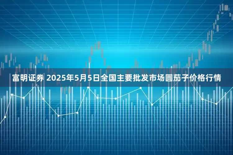 富明证券 2025年5月5日全国主要批发市场圆茄子价格行情